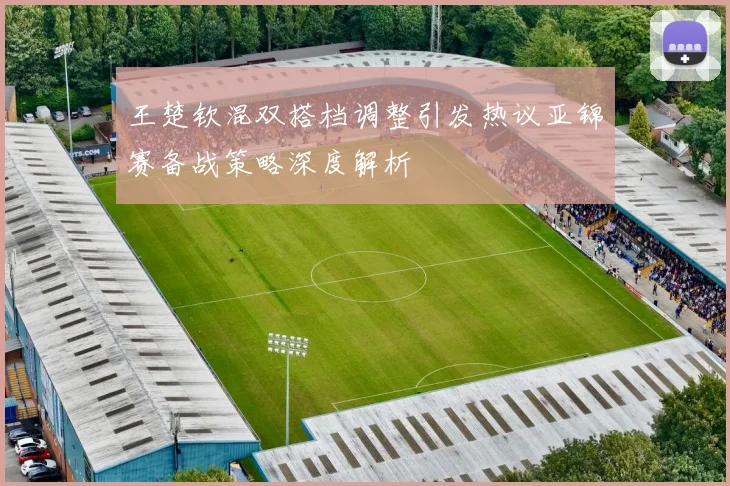 王楚钦混双搭档调整引发热议亚锦赛备战策略深度解析