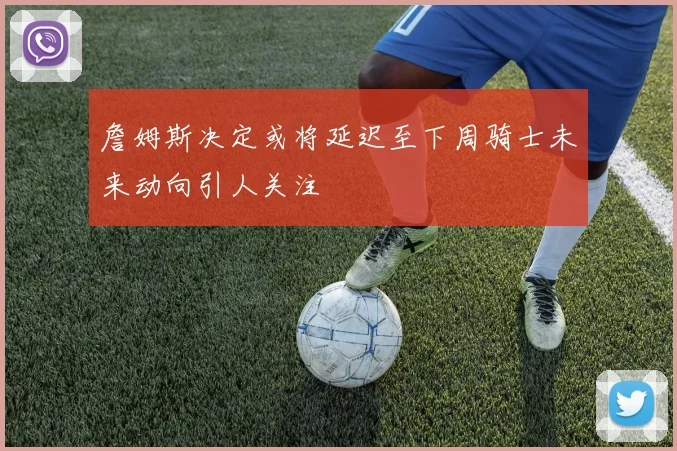 詹姆斯决定或将延迟至下周骑士未来动向引人关注