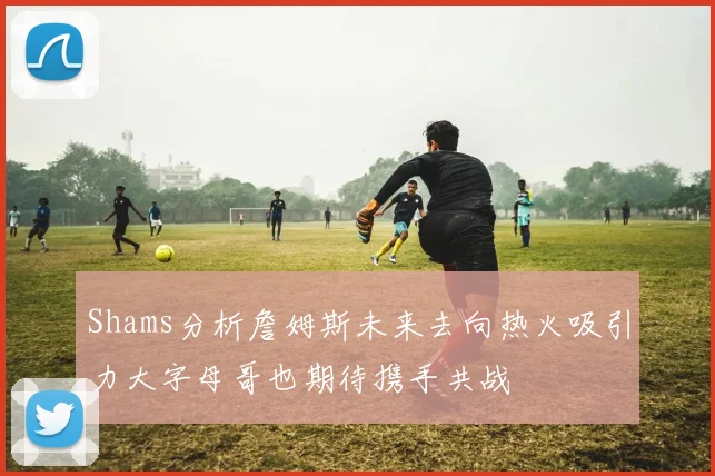 Shams分析詹姆斯未来去向热火吸引力大字母哥也期待携手共战