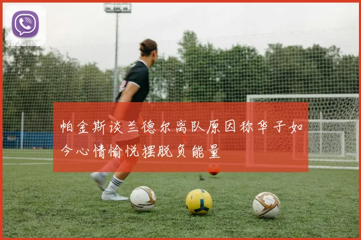 帕金斯谈兰德尔离队原因称华子如今心情愉悦摆脱负能量