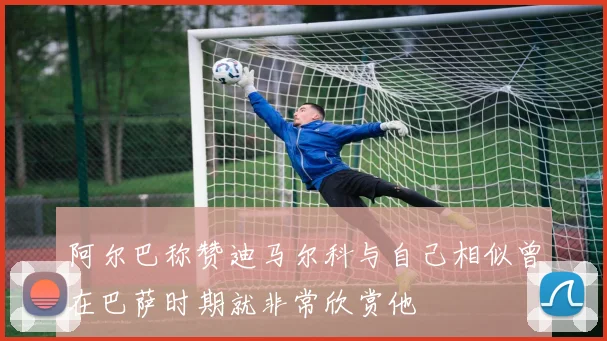 阿尔巴称赞迪马尔科与自己相似曾在巴萨时期就非常欣赏他