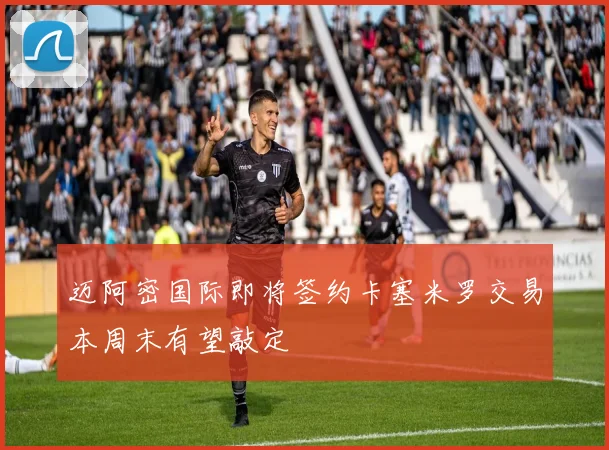 迈阿密国际即将签约卡塞米罗交易本周末有望敲定