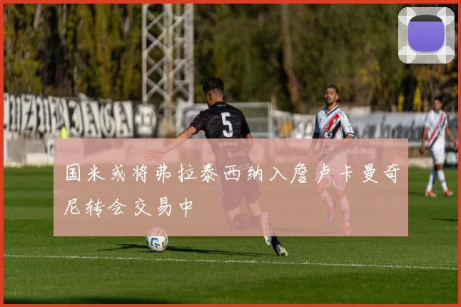 国米或将弗拉泰西纳入詹卢卡曼奇尼转会交易中