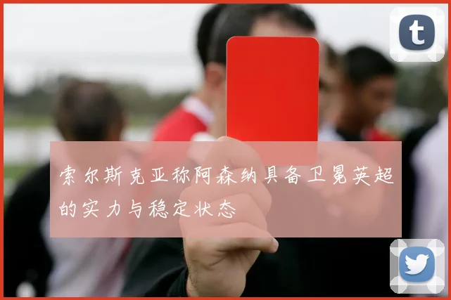 索尔斯克亚称阿森纳具备卫冕英超的实力与稳定状态