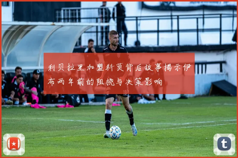 利贝拉里加盟科莫背后故事揭示伊布两年前的阻挠与决策影响