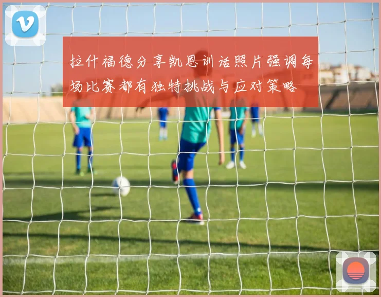 拉什福德分享凯恩训话照片强调每场比赛都有独特挑战与应对策略
