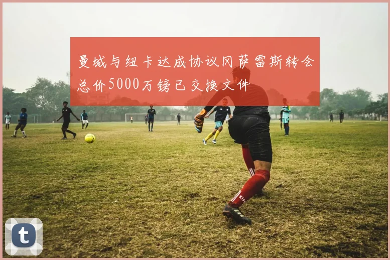 曼城与纽卡达成协议冈萨雷斯转会总价5000万镑已交换文件