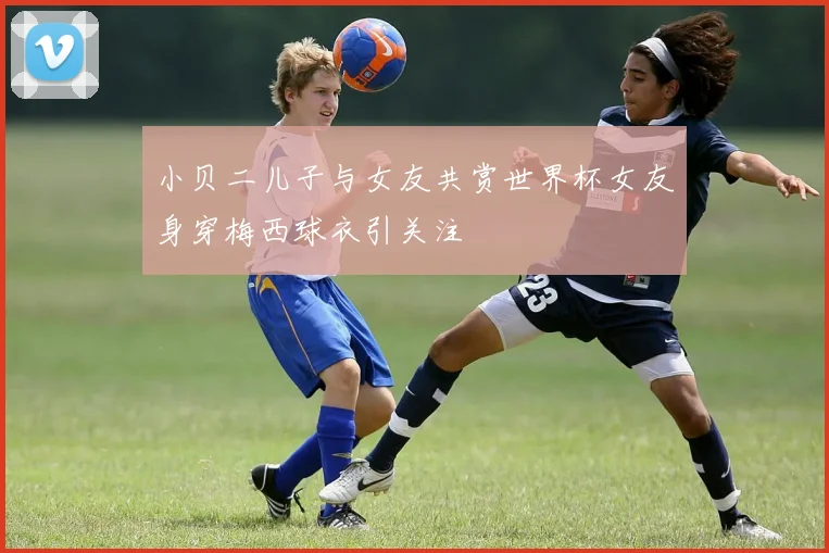小贝二儿子与女友共赏世界杯女友身穿梅西球衣引关注