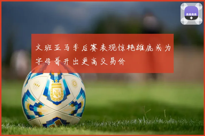 文班亚马季后赛表现惊艳雄鹿或为字母哥开出更高交易价