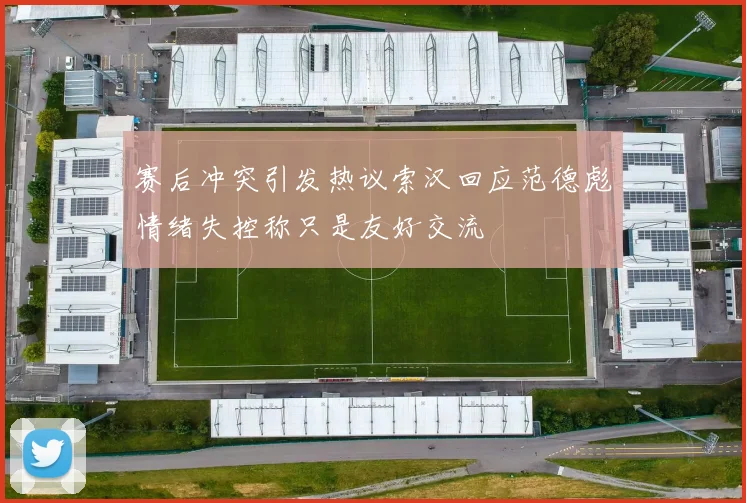 赛后冲突引发热议索汉回应范德彪情绪失控称只是友好交流