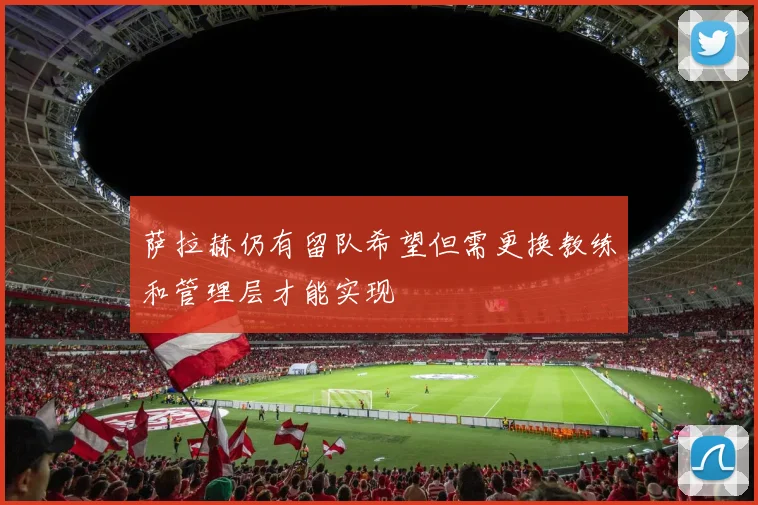 萨拉赫仍有留队希望但需更换教练和管理层才能实现