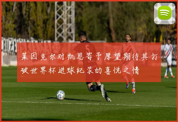 莱因克尔对凯恩寄予厚望期待其打破世界杯进球纪录的喜悦之情