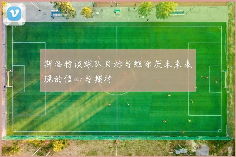 斯洛特谈球队目标与维尔茨未来表现的信心与期待