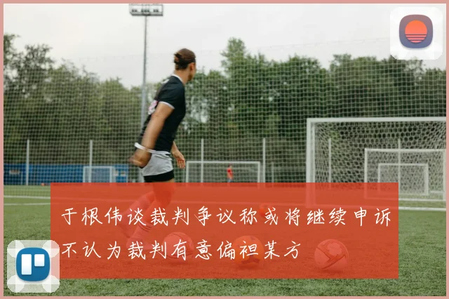 于根伟谈裁判争议称或将继续申诉不认为裁判有意偏袒某方