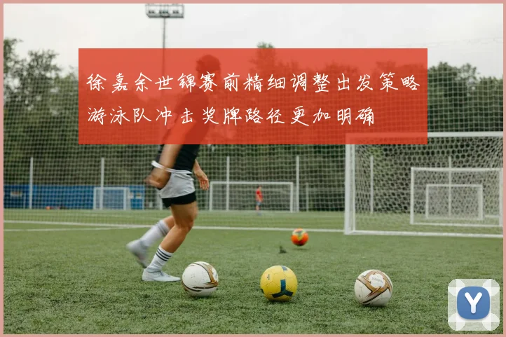 徐嘉余世锦赛前精细调整出发策略游泳队冲击奖牌路径更加明确