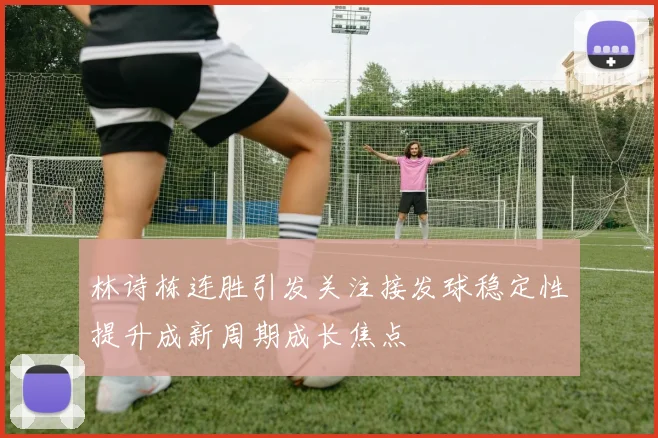 林诗栋连胜引发关注接发球稳定性提升成新周期成长焦点