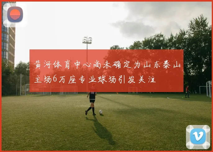 黄河体育中心尚未确定为山东泰山主场6万座专业球场引发关注