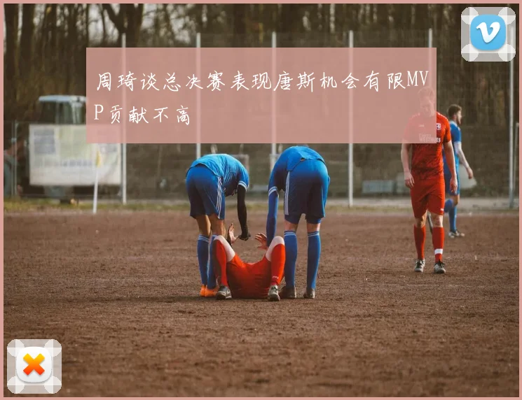 周琦谈总决赛表现唐斯机会有限MVP贡献不高
