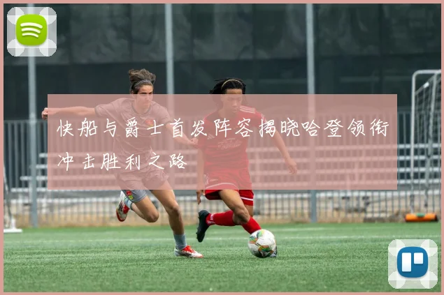 快船与爵士首发阵容揭晓哈登领衔冲击胜利之路