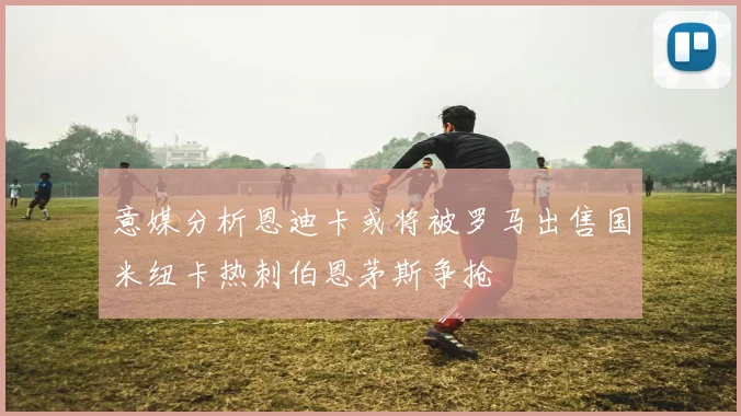 意媒分析恩迪卡或将被罗马出售国米纽卡热刺伯恩茅斯争抢