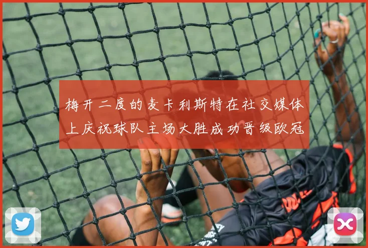 梅开二度的麦卡利斯特在社交媒体上庆祝球队主场大胜成功晋级欧冠16强