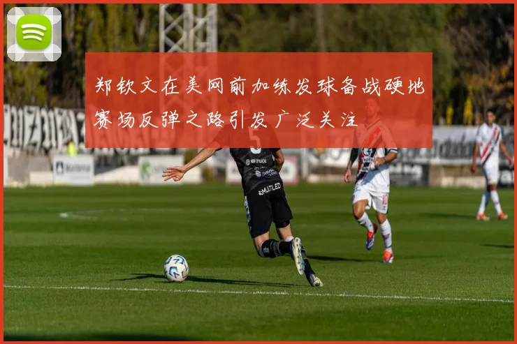 郑钦文在美网前加练发球备战硬地赛场反弹之路引发广泛关注
