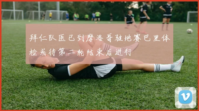 拜仁队医已到摩洛哥驻地赛巴里体检或待第二轮结束后进行