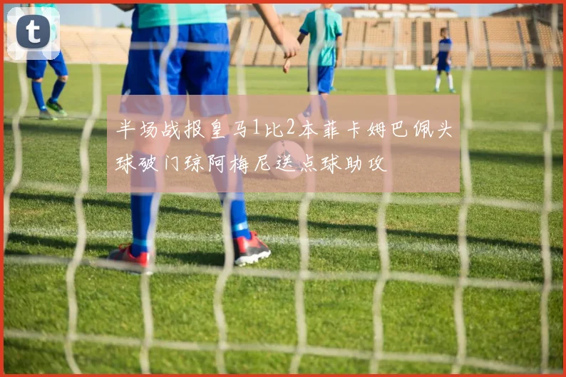 半场战报皇马1比2本菲卡姆巴佩头球破门琼阿梅尼送点球助攻