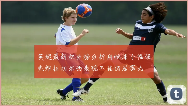 英超最新积分榜分析利物浦小幅领先维拉切尔西表现不佳仍居第九