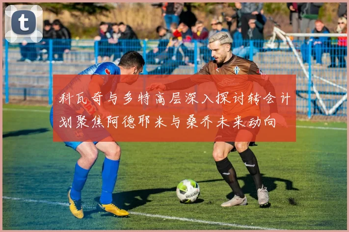 科瓦奇与多特高层深入探讨转会计划聚焦阿德耶米与桑乔未来动向