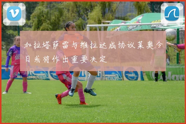 加拉塔萨雷与维拉达成协议莱奥今日或将作出重要决定