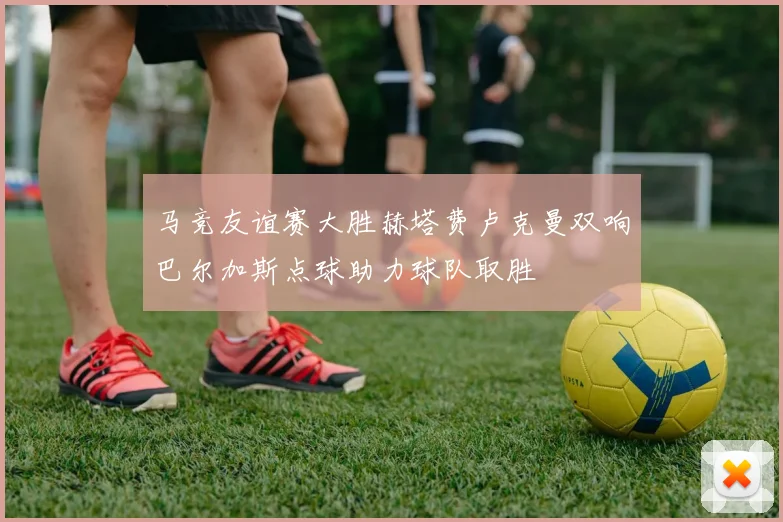 马竞友谊赛大胜赫塔费卢克曼双响巴尔加斯点球助力球队取胜