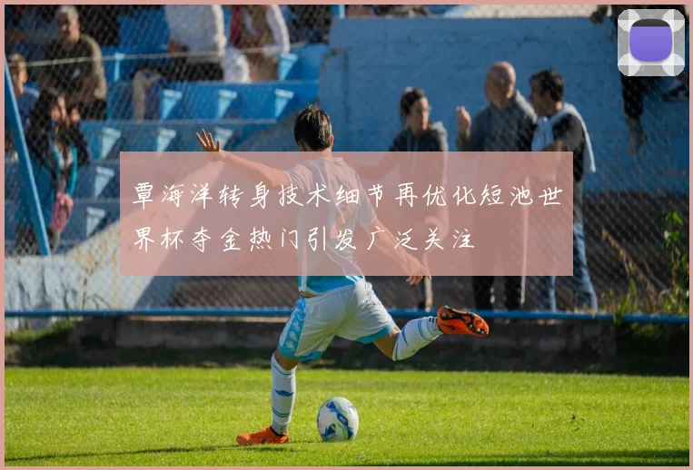 覃海洋转身技术细节再优化短池世界杯夺金热门引发广泛关注