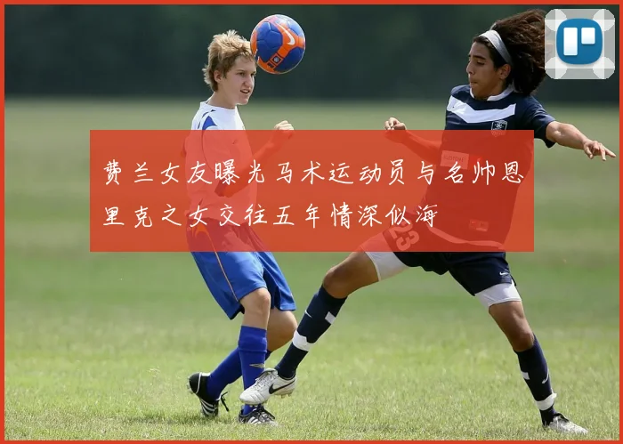 费兰女友曝光马术运动员与名帅恩里克之女交往五年情深似海